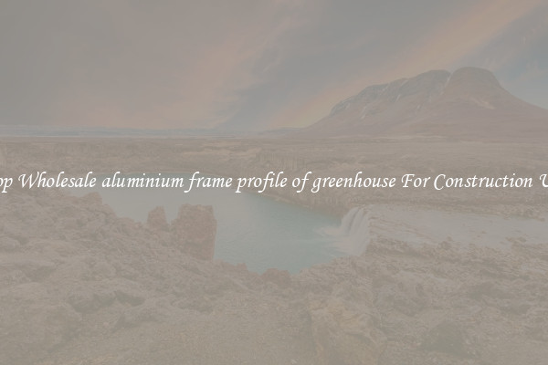Shop Wholesale aluminium frame profile of greenhouse For Construction Uses