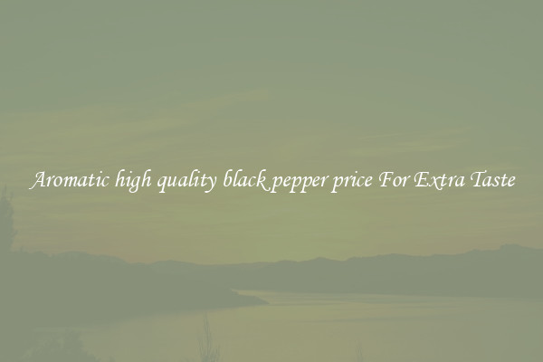 Aromatic high quality black pepper price For Extra Taste